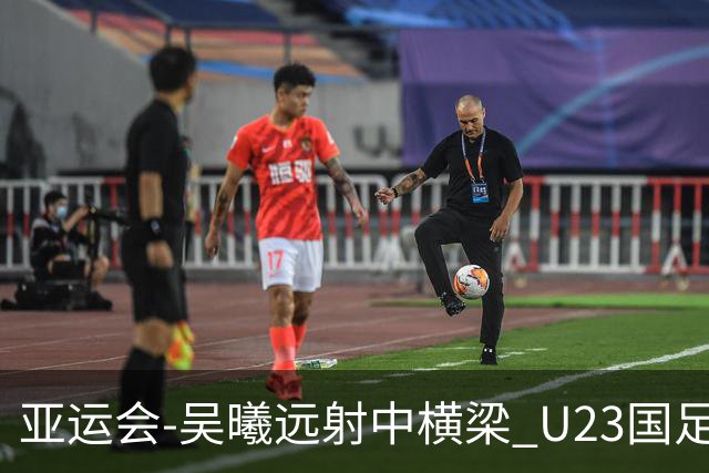 亚运会-吴曦远射中横梁 U23国足0-0憾平伊朗暂列次席